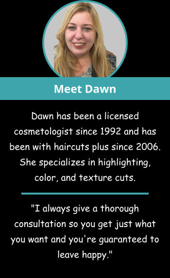 Meet Dawn Dawn has been a licensed cosmetologist since 1992 and has been with haircuts plus since 2006. She specializes in highlighting, color, and texture cuts.   "I always give a thorough consultation so you get just what you want and you're guaranteed to leave happy."