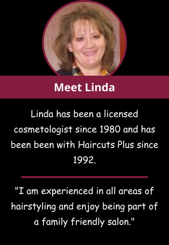 Linda has been a licensed cosmetologist since 1980 and has been been with Haircuts Plus since 1992.  "I am experienced in all areas of hairstyling and enjoy being part of a family friendly salon." Meet Linda