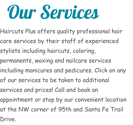 Our Services Haircuts Plus offers quality professional hair care services by their staff of experienced stylists including haircuts, coloring, permanents, waxing and nailcare services including manicures and pedicures. Click on any of our services to be taken to additional services and prices! Call and book an appointment or stop by our convenient location at the NW corner of 95th and Santa Fe Trail Drive.
