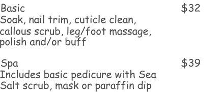 Basic $32 Soak, nail trim, cuticle clean, Spa $39 Includes basic pedicure with Sea  callous scrub, leg/foot massage,  polish and/or buff  Salt scrub, mask or paraffin dip